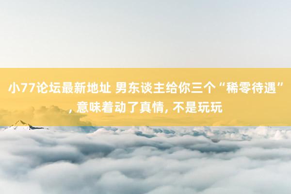 小77论坛最新地址 男东谈主给你三个“稀零待遇”， 意味着动了真情， 不是玩玩