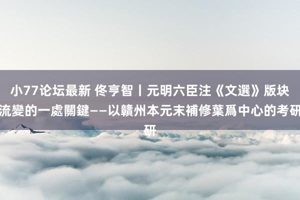 小77论坛最新 佟亨智丨元明六臣注《文選》版块流變的一處關鍵——以贛州本元末補修葉爲中心的考研