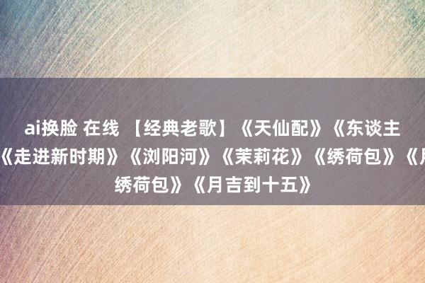 ai换脸 在线 【经典老歌】《天仙配》《东谈主间第一情》《走进新时期》《浏阳河》《茉莉花》《绣荷包》《月吉到十五》