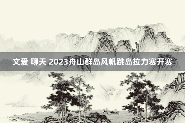 文爱 聊天 2023舟山群岛风帆跳岛拉力赛开赛