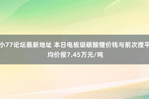 小77论坛最新地址 本日电板级碳酸锂价钱与前次捏平 均价报7.45万元/吨