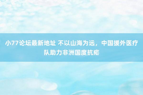 小77论坛最新地址 不以山海为远，中国援外医疗队助力非洲国度抗疟