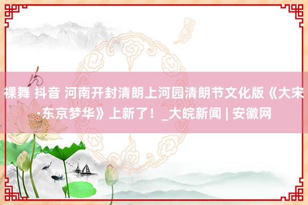 裸舞 抖音 河南开封清朗上河园清朗节文化版《大宋·东京梦华》上新了！_大皖新闻 | 安徽网