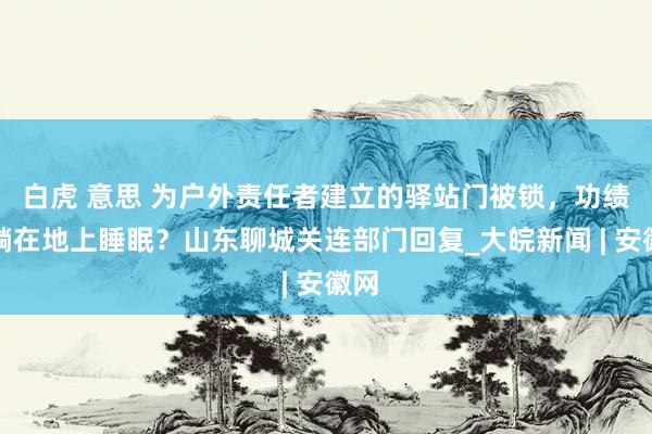 白虎 意思 为户外责任者建立的驿站门被锁，功绩家躺在地上睡眠？山东聊城关连部门回复_大皖新闻 | 安徽网