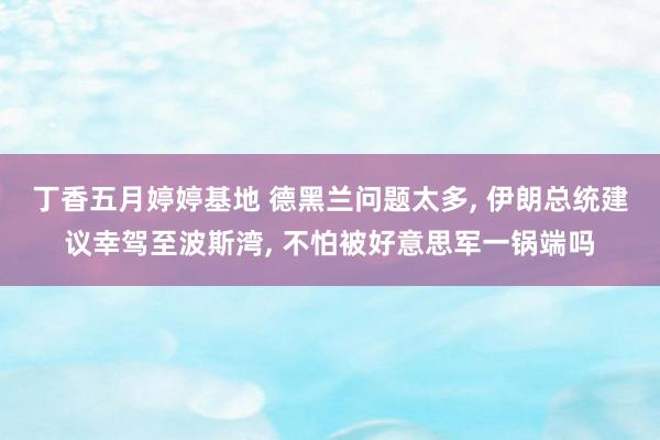 丁香五月婷婷基地 德黑兰问题太多， 伊朗总统建议幸驾至波斯湾， 不怕被好意思军一锅端吗