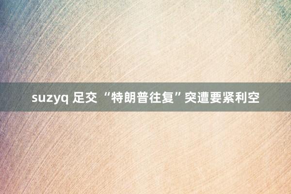 suzyq 足交 “特朗普往复”突遭要紧利空