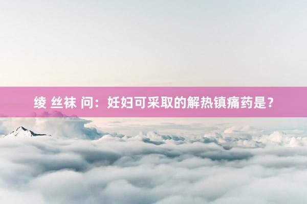 绫 丝袜 问：妊妇可采取的解热镇痛药是？
