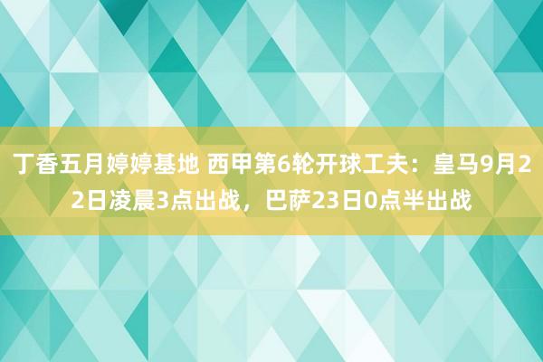 丁香五月婷婷基地 西甲第6轮开球工夫：皇马9月22日凌晨3点出战，巴萨23日0点半出战