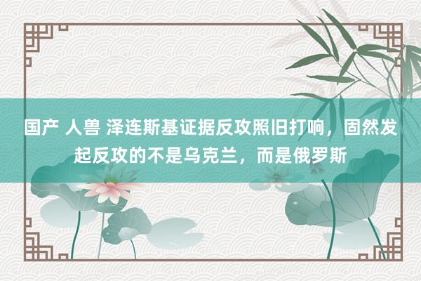 国产 人兽 泽连斯基证据反攻照旧打响，固然发起反攻的不是乌克兰，而是俄罗斯