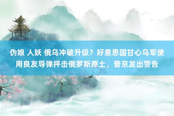 伪娘 人妖 俄乌冲破升级？好意思国甘心乌军使用良友导弹抨击俄罗斯原土，普京发出警告