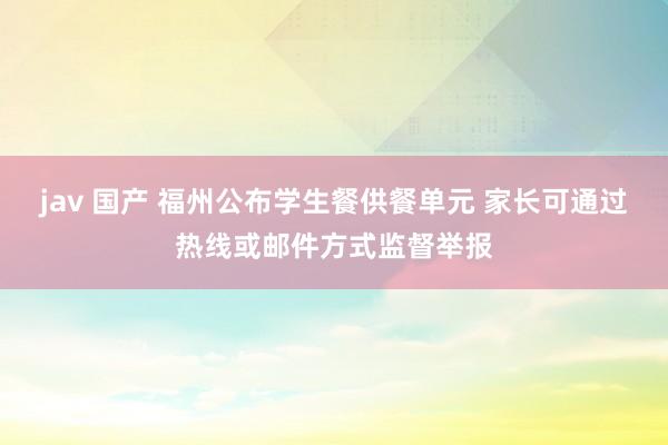 jav 国产 福州公布学生餐供餐单元 家长可通过热线或邮件方式监督举报