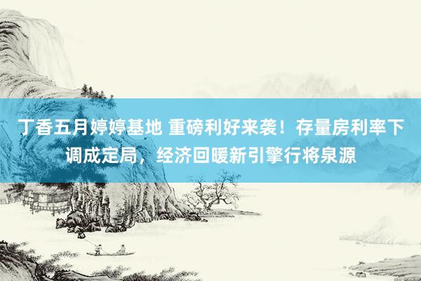 丁香五月婷婷基地 重磅利好来袭！存量房利率下调成定局，经济回暖新引擎行将泉源