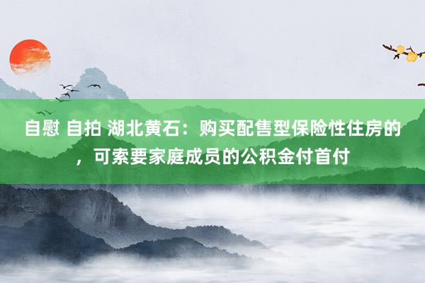 自慰 自拍 湖北黄石：购买配售型保险性住房的，可索要家庭成员的公积金付首付