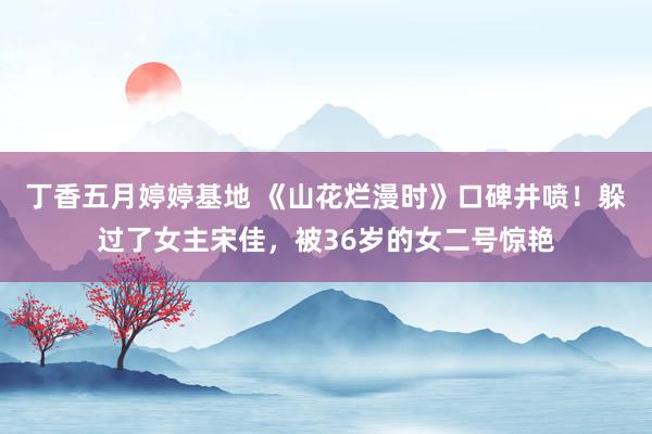 丁香五月婷婷基地 《山花烂漫时》口碑井喷！躲过了女主宋佳，被36岁的女二号惊艳