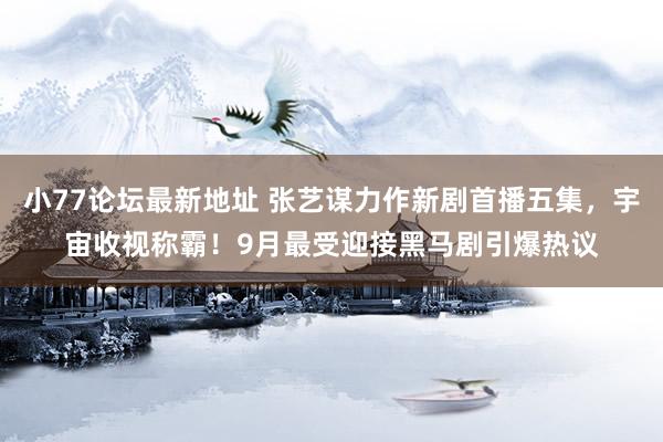 小77论坛最新地址 张艺谋力作新剧首播五集，宇宙收视称霸！9月最受迎接黑马剧引爆热议