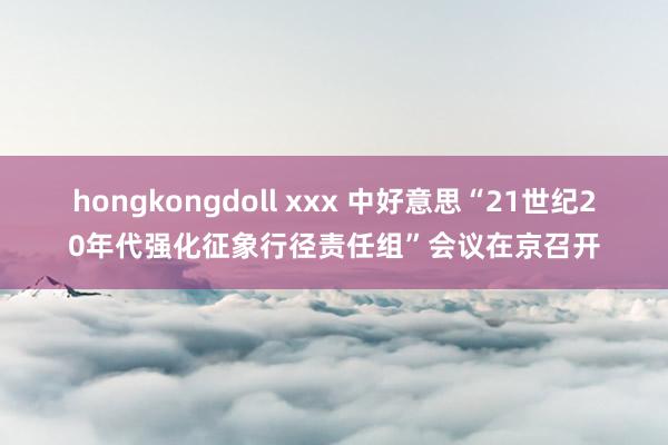 hongkongdoll xxx 中好意思“21世纪20年代强化征象行径责任组”会议在京召开