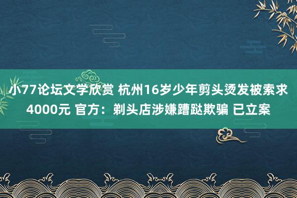 小77论坛文学欣赏 杭州16岁少年剪头烫发被索求4000元 官方：剃头店涉嫌蹧跶欺骗 已立案