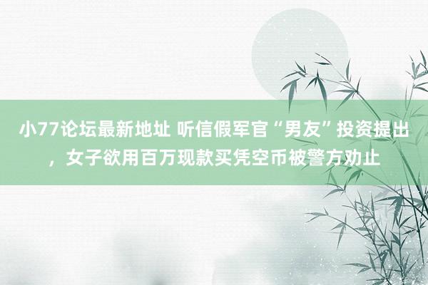 小77论坛最新地址 听信假军官“男友”投资提出，女子欲用百万现款买凭空币被警方劝止