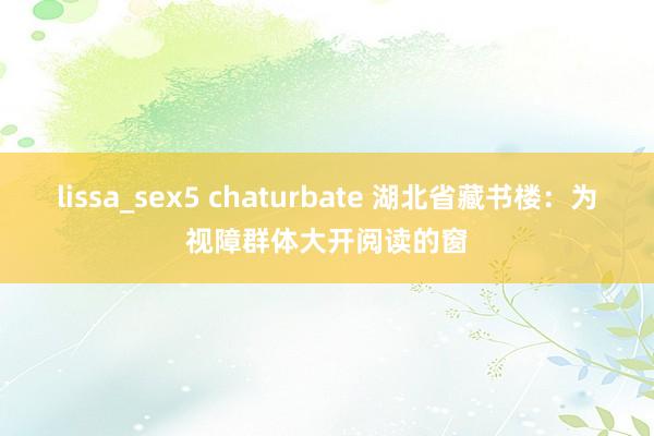 lissa_sex5 chaturbate 湖北省藏书楼：为视障群体大开阅读的窗
