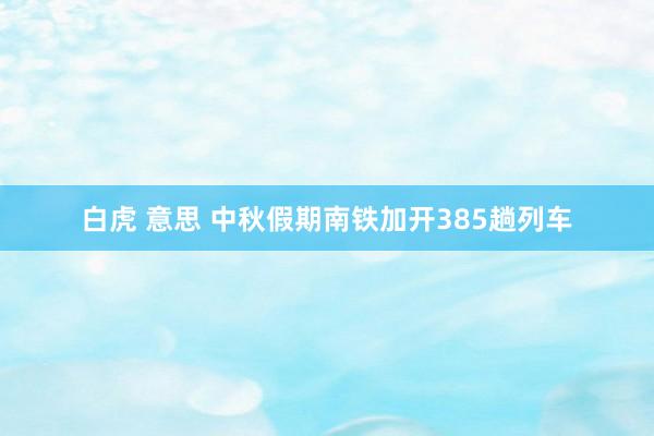 白虎 意思 中秋假期南铁加开385趟列车