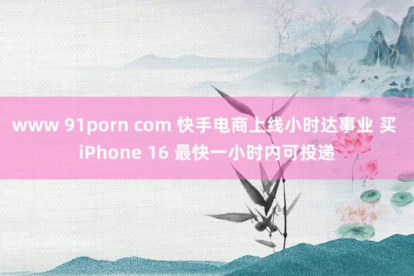 www 91porn com 快手电商上线小时达事业 买 iPhone 16 最快一小时内可投递