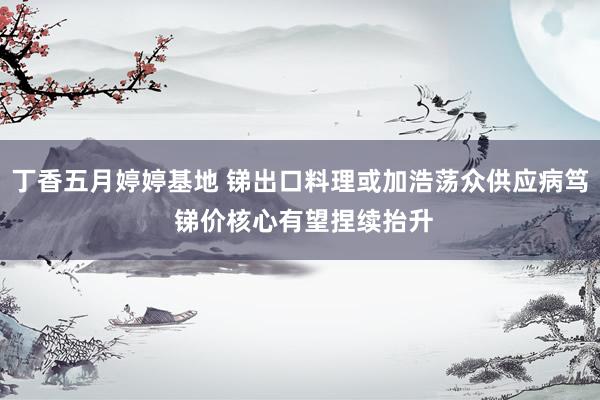 丁香五月婷婷基地 锑出口料理或加浩荡众供应病笃 锑价核心有望捏续抬升