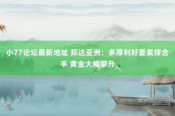 小77论坛最新地址 邦达亚洲：多厚利好要素撑合手 黄金大幅攀升