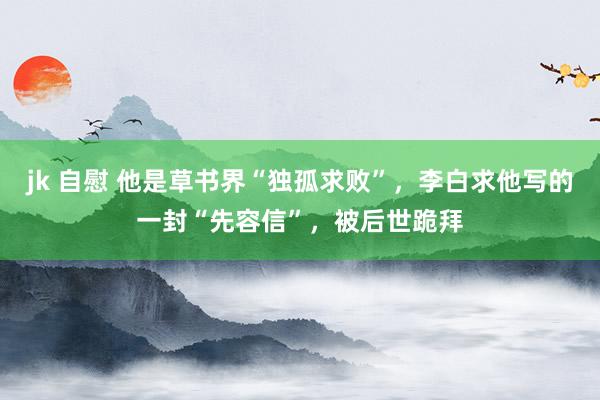 jk 自慰 他是草书界“独孤求败”，李白求他写的一封“先容信”，被后世跪拜