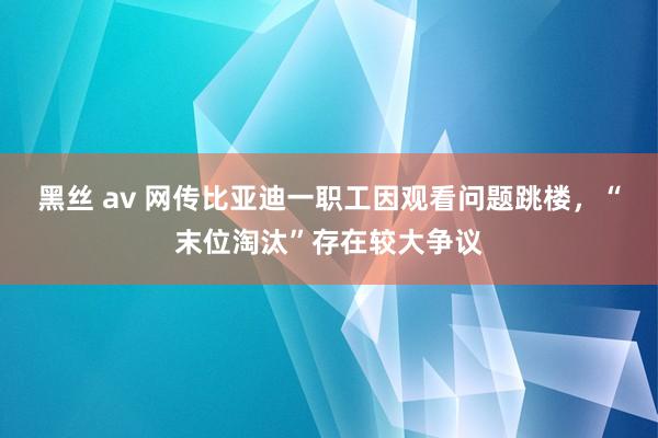 黑丝 av 网传比亚迪一职工因观看问题跳楼，“末位淘汰”存在较大争议