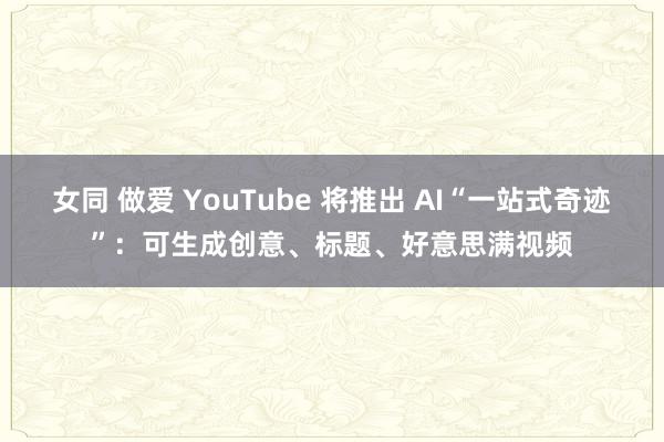 女同 做爱 YouTube 将推出 AI“一站式奇迹”：可生成创意、标题、好意思满视频