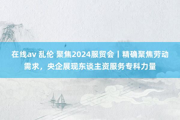 在线av 乱伦 聚焦2024服贸会丨精确聚焦劳动需求，央企展现东谈主资服务专科力量