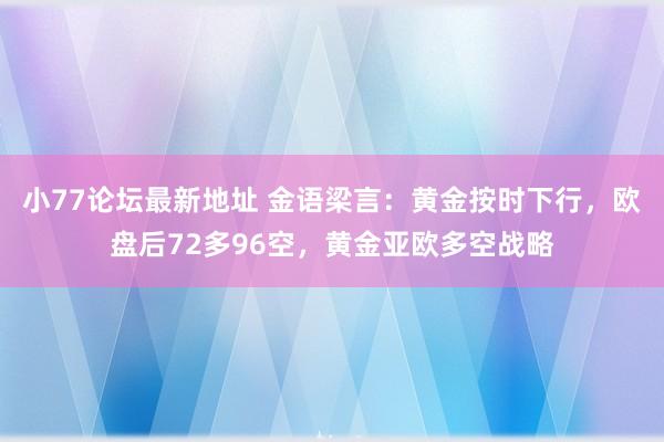 小77论坛最新地址 金语梁言：黄金按时下行，欧盘后72多96空，黄金亚欧多空战略