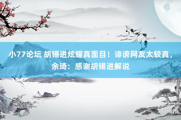 小77论坛 胡锡进炫耀真面目！诽谤网友太较真，余琦：感谢胡锡进解说