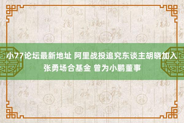 小77论坛最新地址 阿里战投追究东谈主胡晓加入张勇场合基金 曾为小鹏董事