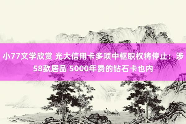 小77文学欣赏 光大信用卡多项中枢职权将停止：涉58款居品 5000年费的钻石卡也内