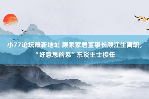小77论坛最新地址 顾家家居董事长顾江生离职，“好意思的系”东谈主士接任