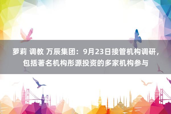 萝莉 调教 万辰集团：9月23日接管机构调研，包括著名机构彤源投资的多家机构参与