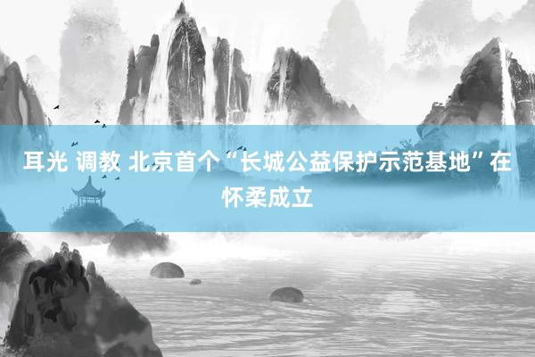耳光 调教 北京首个“长城公益保护示范基地”在怀柔成立