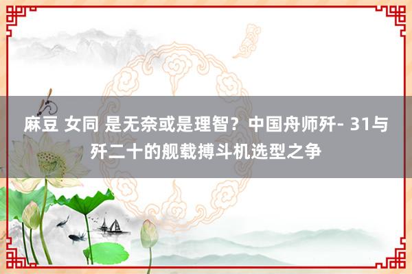 麻豆 女同 是无奈或是理智？中国舟师歼- 31与歼二十的舰载搏斗机选型之争