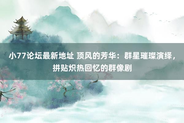 小77论坛最新地址 顶风的芳华：群星璀璨演绎，拼贴炽热回忆的群像剧
