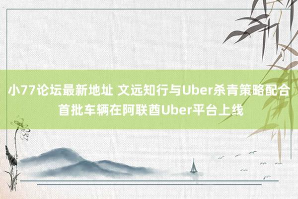 小77论坛最新地址 文远知行与Uber杀青策略配合 首批车辆在阿联酋Uber平台上线