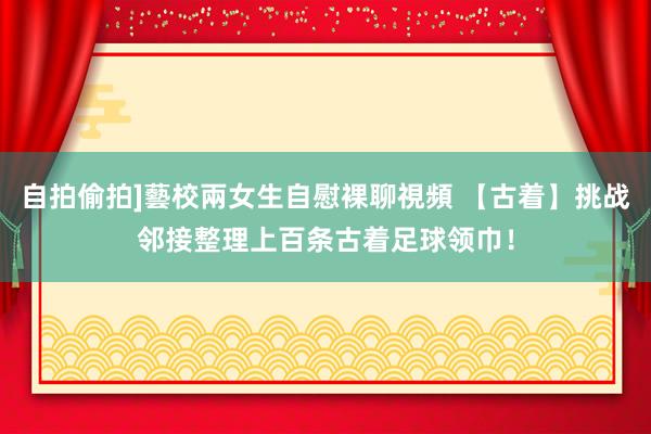 自拍偷拍]藝校兩女生自慰裸聊視頻 【古着】挑战邻接整理上百条古着足球领巾！