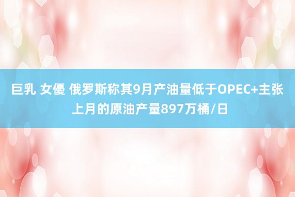 巨乳 女優 俄罗斯称其9月产油量低于OPEC+主张 上月的原油产量897万桶/日