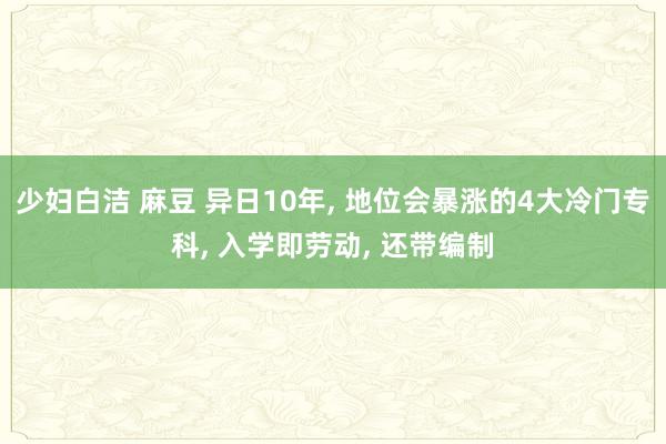 少妇白洁 麻豆 异日10年， 地位会暴涨的4大冷门专科， 入学即劳动， 还带编制