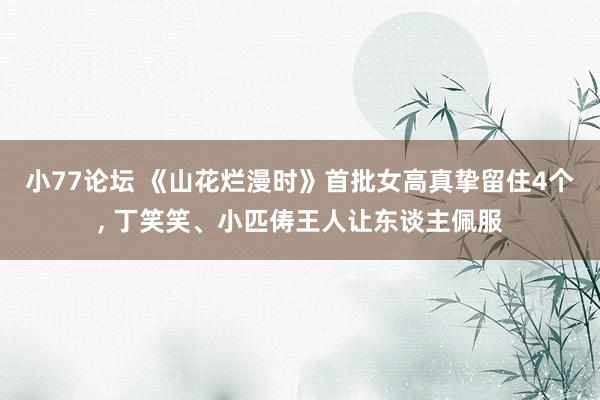 小77论坛 《山花烂漫时》首批女高真挚留住4个， 丁笑笑、小匹俦王人让东谈主佩服