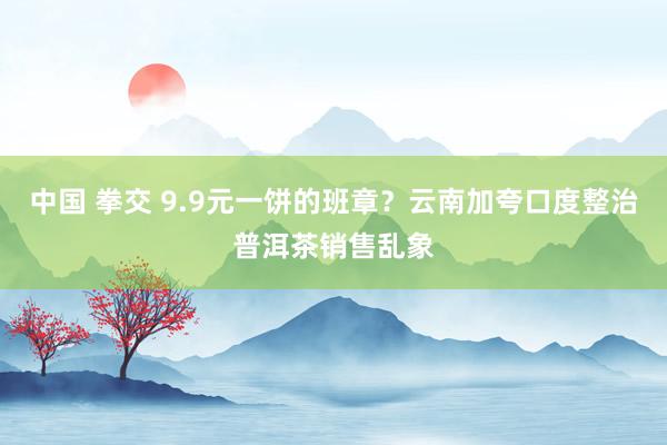 中国 拳交 9.9元一饼的班章？云南加夸口度整治普洱茶销售乱象