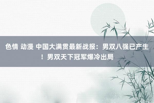 色情 动漫 中国大满贯最新战报：男双八强已产生！男双天下冠军爆冷出局