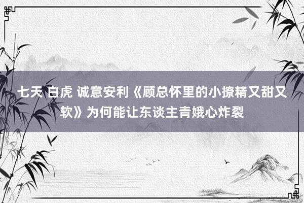 七天 白虎 诚意安利《顾总怀里的小撩精又甜又软》为何能让东谈主青娥心炸裂