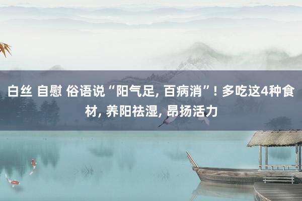 白丝 自慰 俗语说“阳气足， 百病消”! 多吃这4种食材， 养阳祛湿， 昂扬活力