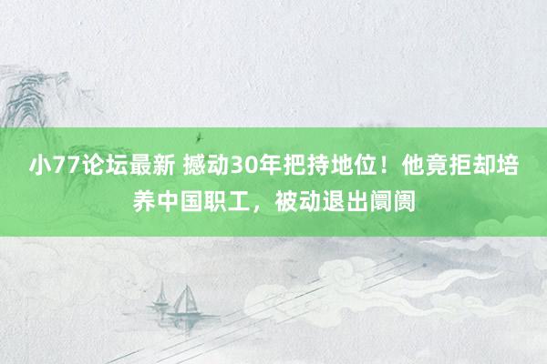 小77论坛最新 撼动30年把持地位！他竟拒却培养中国职工，被动退出阛阓
